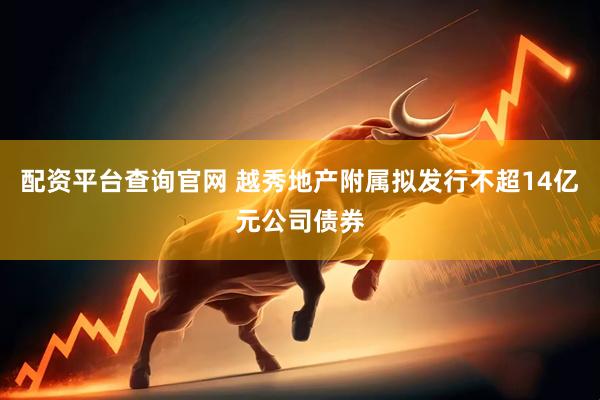 配资平台查询官网 越秀地产附属拟发行不超14亿元公司债券