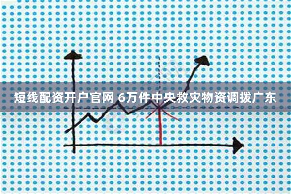 短线配资开户官网 6万件中央救灾物资调拨广东