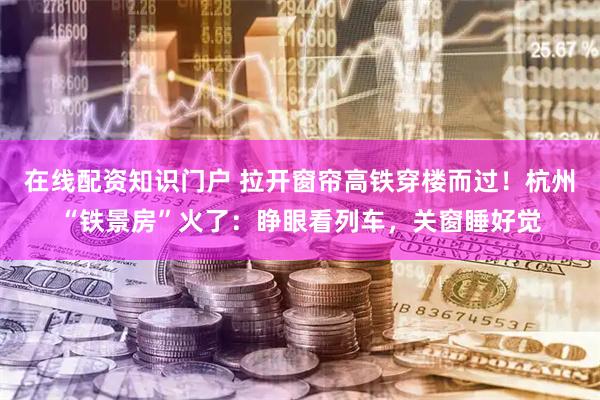 在线配资知识门户 拉开窗帘高铁穿楼而过！杭州“铁景房”火了：睁眼看列车，关窗睡好觉