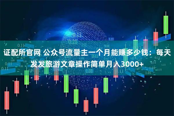 证配所官网 公众号流量主一个月能赚多少钱：每天发发旅游文章操作简单月入3000+