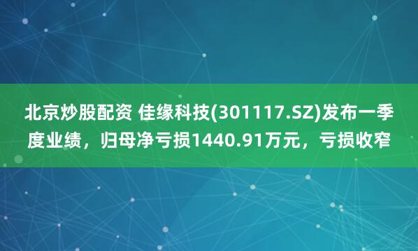 北京炒股配资 佳缘科技(301117.SZ)发布一季度业绩，归母净亏损1440.91万元，亏损收窄