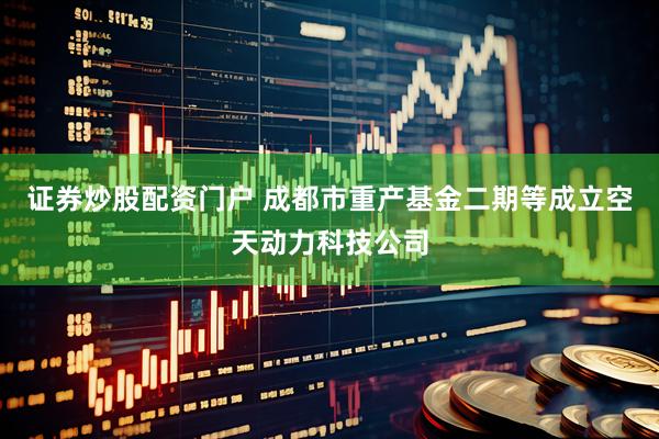 证券炒股配资门户 成都市重产基金二期等成立空天动力科技公司