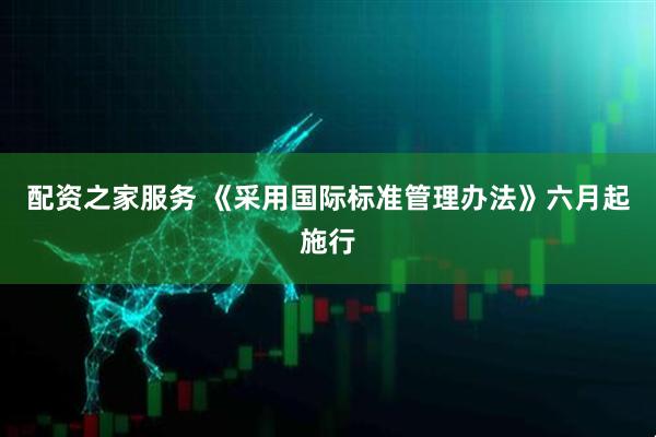 配资之家服务 《采用国际标准管理办法》六月起施行