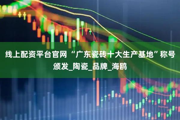 线上配资平台官网 “广东瓷砖十大生产基地”称号颁发_陶瓷_品牌_海鸥