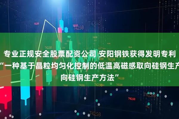 专业正规安全股票配资公司 安阳钢铁获得发明专利授权: “一种基于晶粒均匀化控制的低温高磁感取向硅钢生产方法”